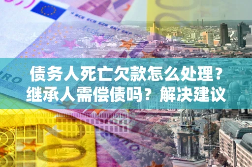 北京债务人死亡欠款怎么处理?继承人需偿债吗?解决建议 北京债务人死亡欠款怎么处理?继承人需偿债吗?解决建议